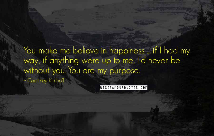 Courtney Kirchoff Quotes: You make me believe in happiness ... if I had my way, if anything were up to me, I'd never be without you. You are my purpose.
