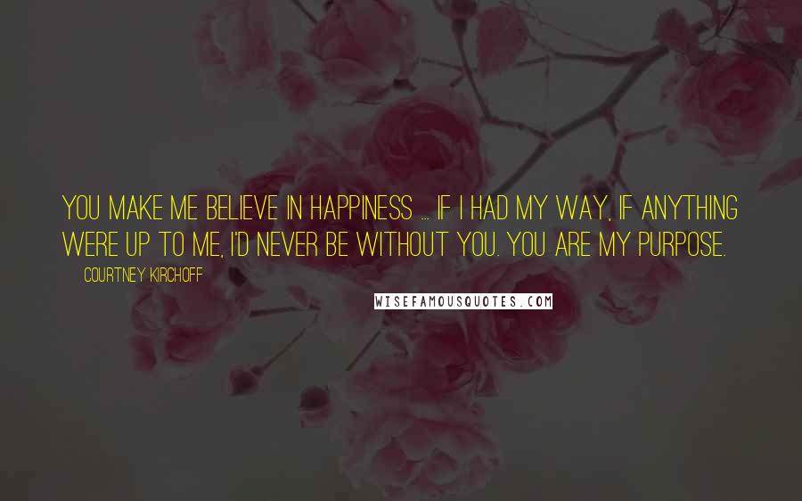 Courtney Kirchoff Quotes: You make me believe in happiness ... if I had my way, if anything were up to me, I'd never be without you. You are my purpose.