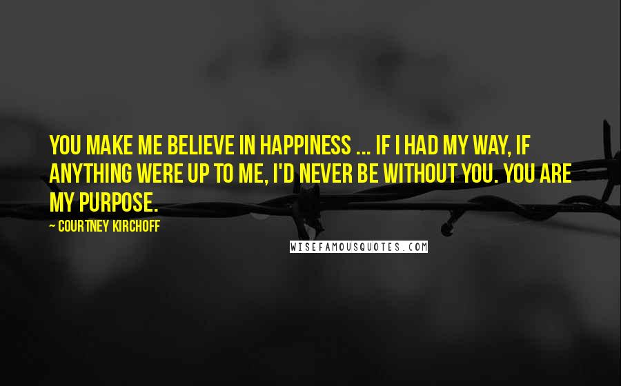 Courtney Kirchoff Quotes: You make me believe in happiness ... if I had my way, if anything were up to me, I'd never be without you. You are my purpose.