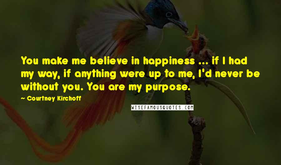 Courtney Kirchoff Quotes: You make me believe in happiness ... if I had my way, if anything were up to me, I'd never be without you. You are my purpose.