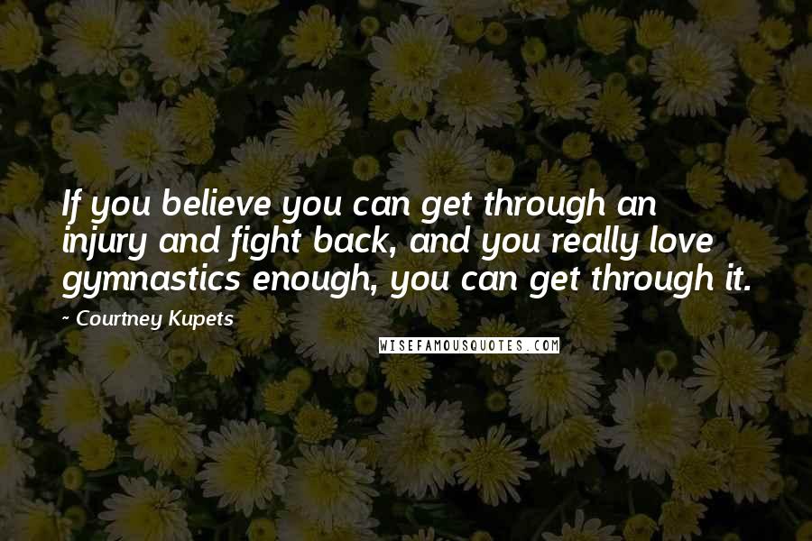 Courtney Kupets Quotes: If you believe you can get through an injury and fight back, and you really love gymnastics enough, you can get through it.