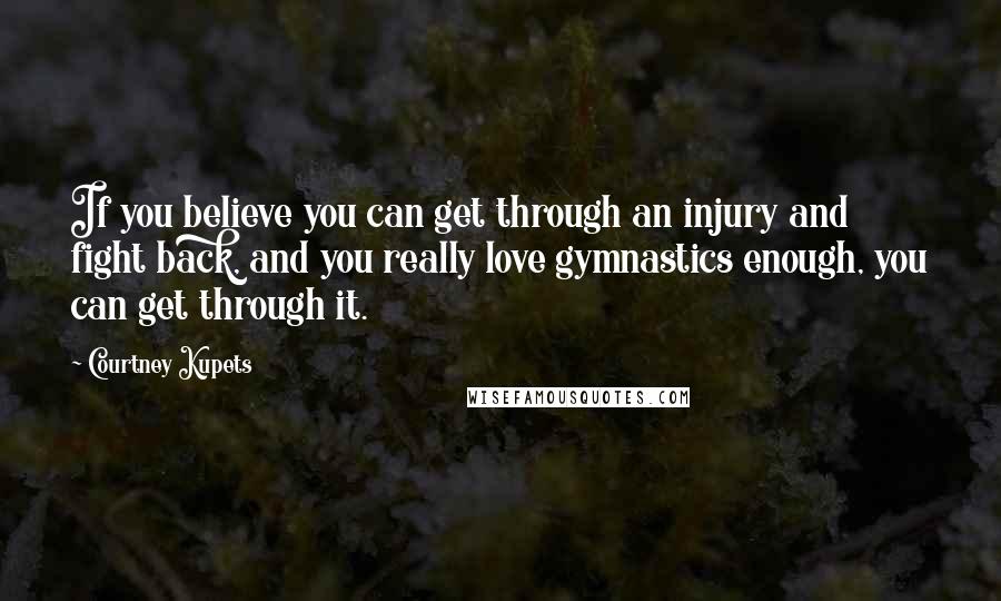 Courtney Kupets Quotes: If you believe you can get through an injury and fight back, and you really love gymnastics enough, you can get through it.