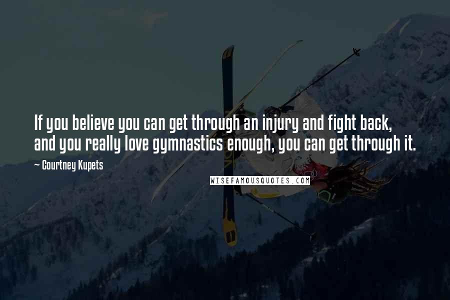 Courtney Kupets Quotes: If you believe you can get through an injury and fight back, and you really love gymnastics enough, you can get through it.