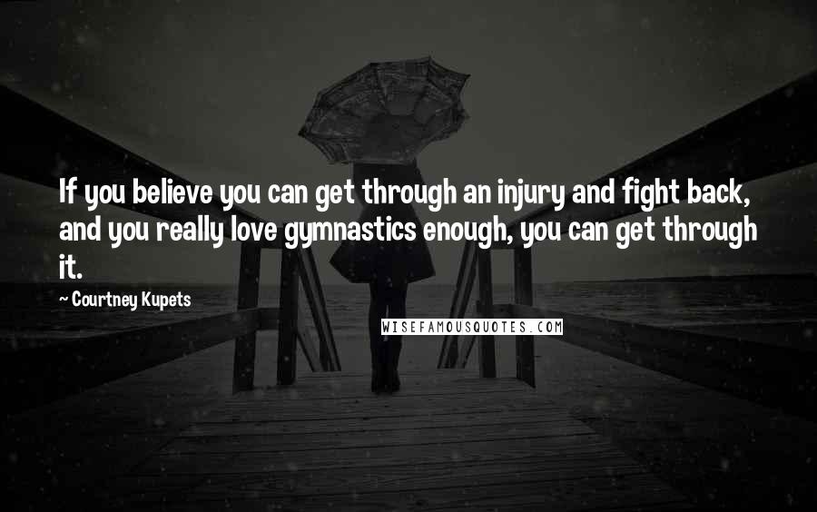 Courtney Kupets Quotes: If you believe you can get through an injury and fight back, and you really love gymnastics enough, you can get through it.