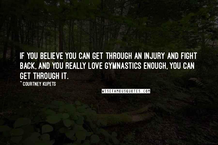 Courtney Kupets Quotes: If you believe you can get through an injury and fight back, and you really love gymnastics enough, you can get through it.