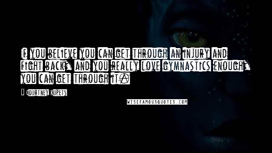 Courtney Kupets Quotes: If you believe you can get through an injury and fight back, and you really love gymnastics enough, you can get through it.