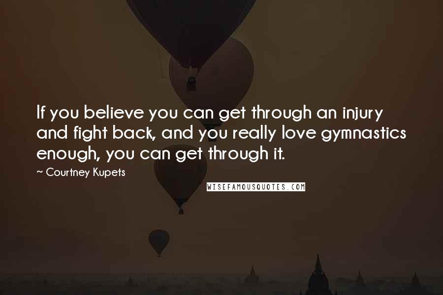 Courtney Kupets Quotes: If you believe you can get through an injury and fight back, and you really love gymnastics enough, you can get through it.