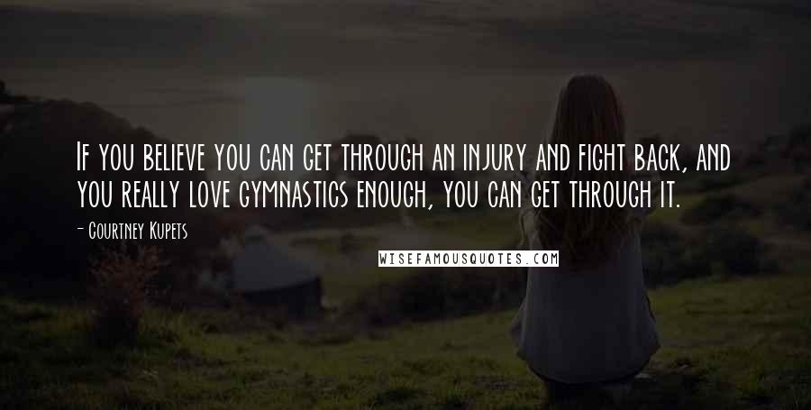 Courtney Kupets Quotes: If you believe you can get through an injury and fight back, and you really love gymnastics enough, you can get through it.