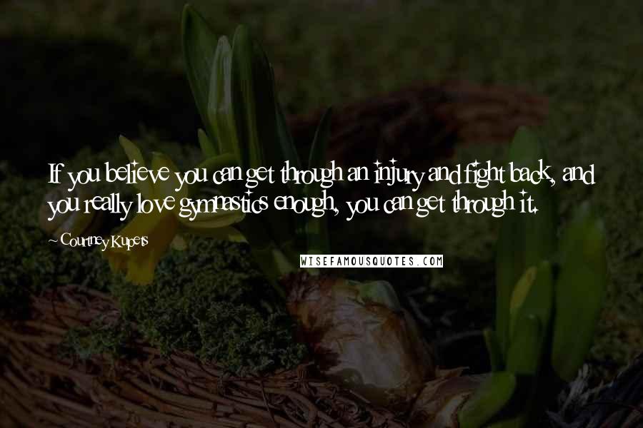 Courtney Kupets Quotes: If you believe you can get through an injury and fight back, and you really love gymnastics enough, you can get through it.