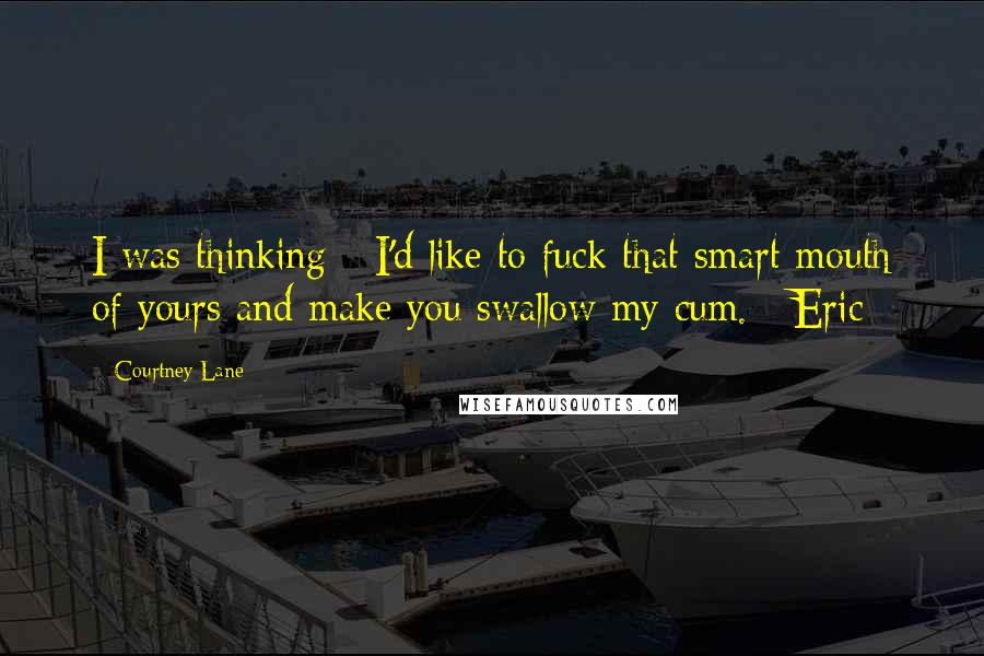 Courtney Lane Quotes: I was thinking - I'd like to fuck that smart mouth of yours and make you swallow my cum. ~Eric~