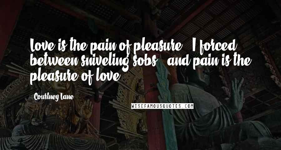 Courtney Lane Quotes: Love is the pain of pleasure," I forced between sniveling sobs, "and pain is the pleasure of love.