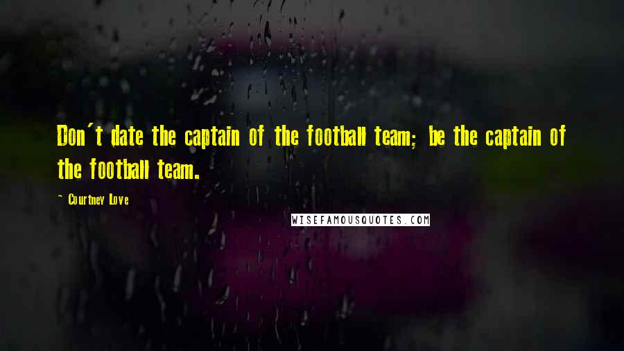 Courtney Love Quotes: Don't date the captain of the football team; be the captain of the football team.