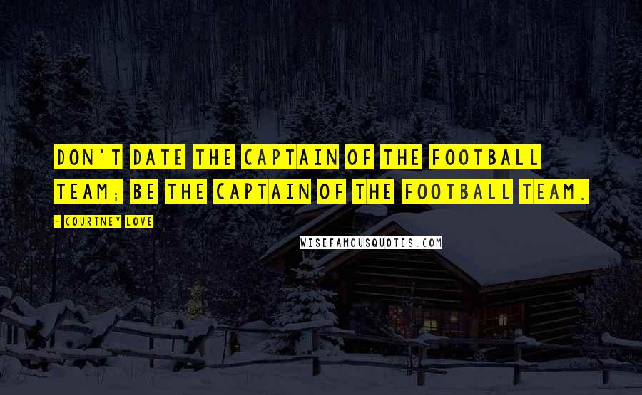 Courtney Love Quotes: Don't date the captain of the football team; be the captain of the football team.