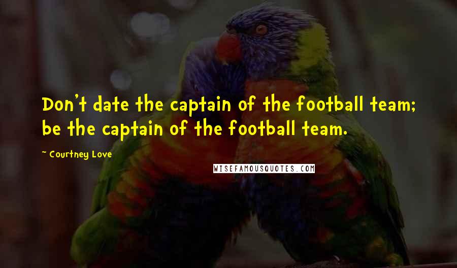 Courtney Love Quotes: Don't date the captain of the football team; be the captain of the football team.