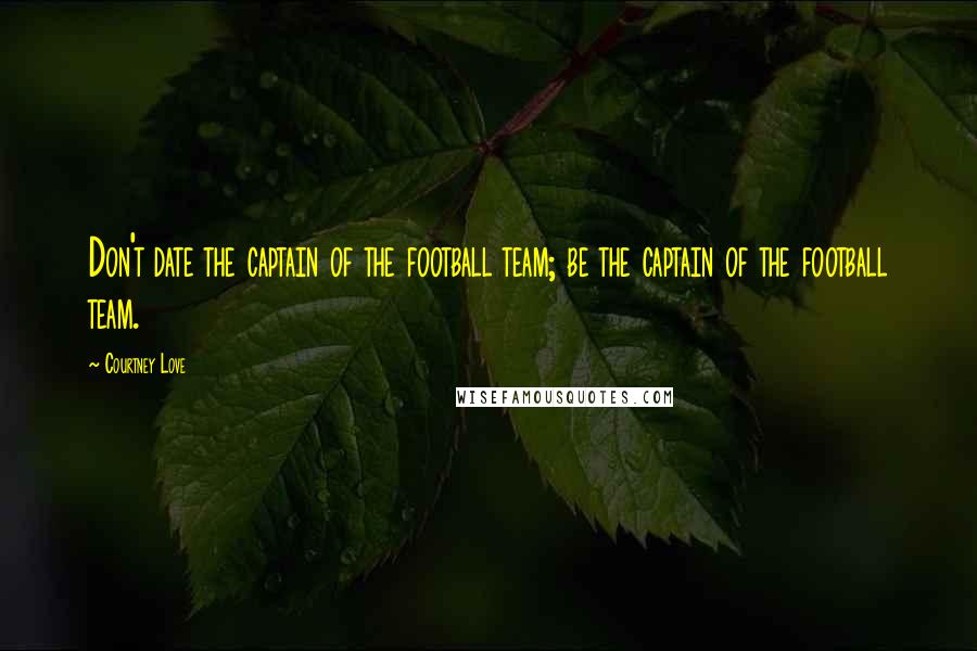 Courtney Love Quotes: Don't date the captain of the football team; be the captain of the football team.