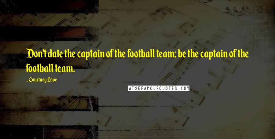 Courtney Love Quotes: Don't date the captain of the football team; be the captain of the football team.