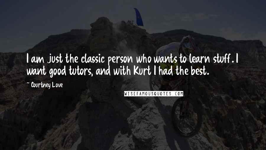 Courtney Love Quotes: I am just the classic person who wants to learn stuff. I want good tutors, and with Kurt I had the best.