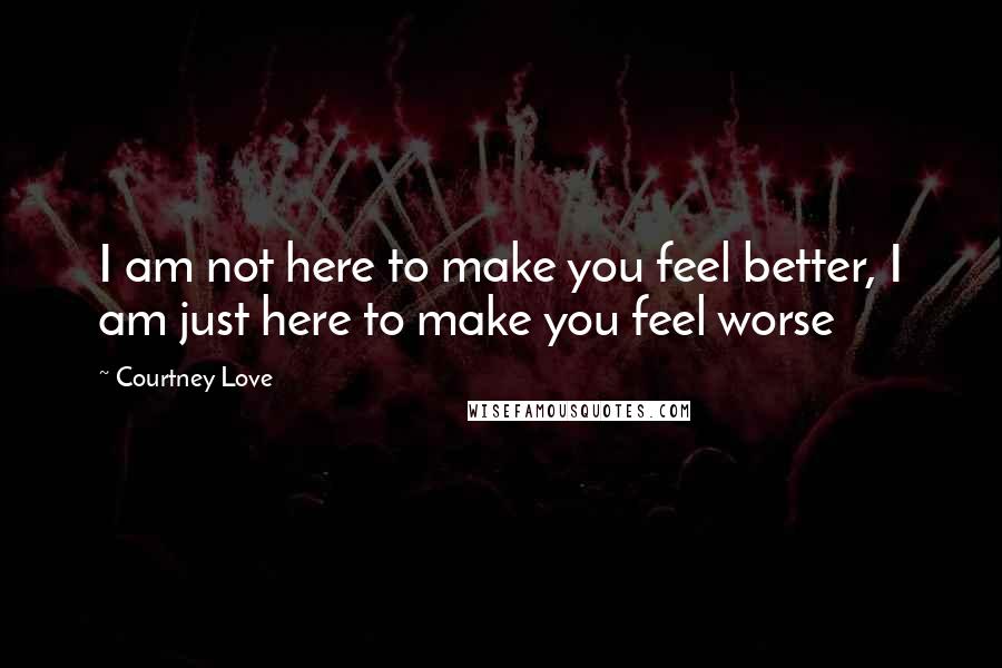 Courtney Love Quotes: I am not here to make you feel better, I am just here to make you feel worse