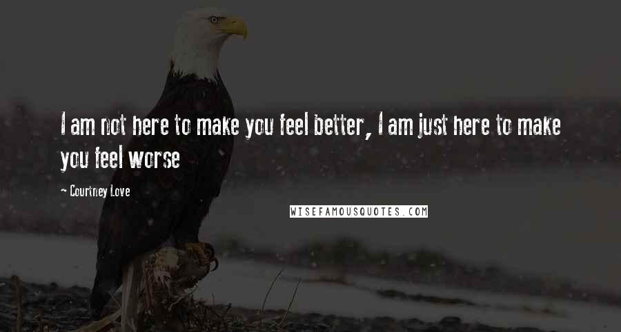 Courtney Love Quotes: I am not here to make you feel better, I am just here to make you feel worse