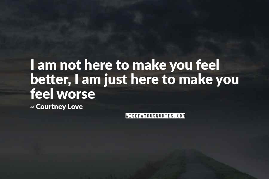 Courtney Love Quotes: I am not here to make you feel better, I am just here to make you feel worse