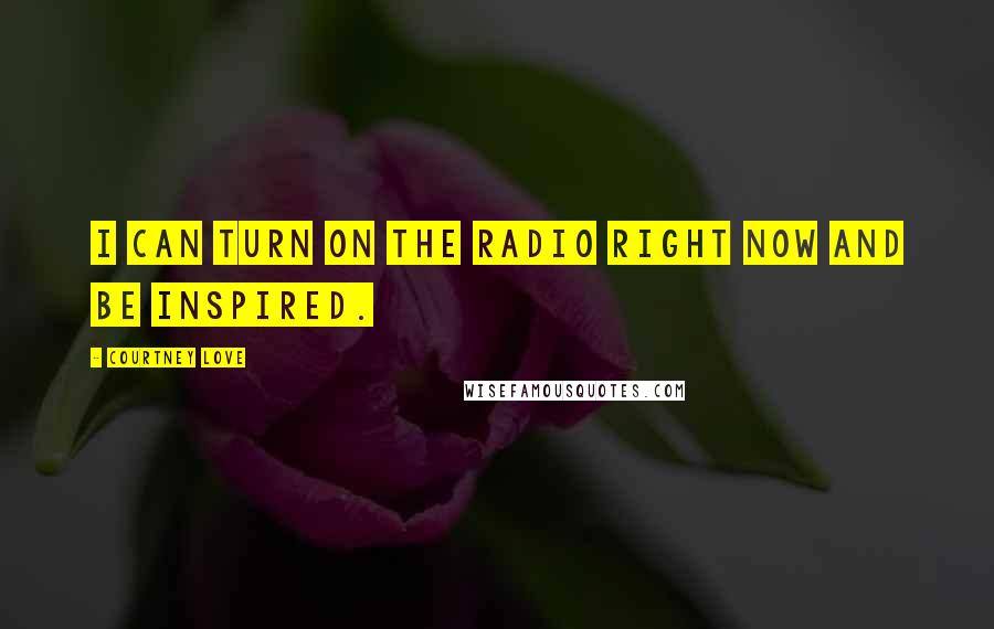 Courtney Love Quotes: I can turn on the radio right now and be inspired.