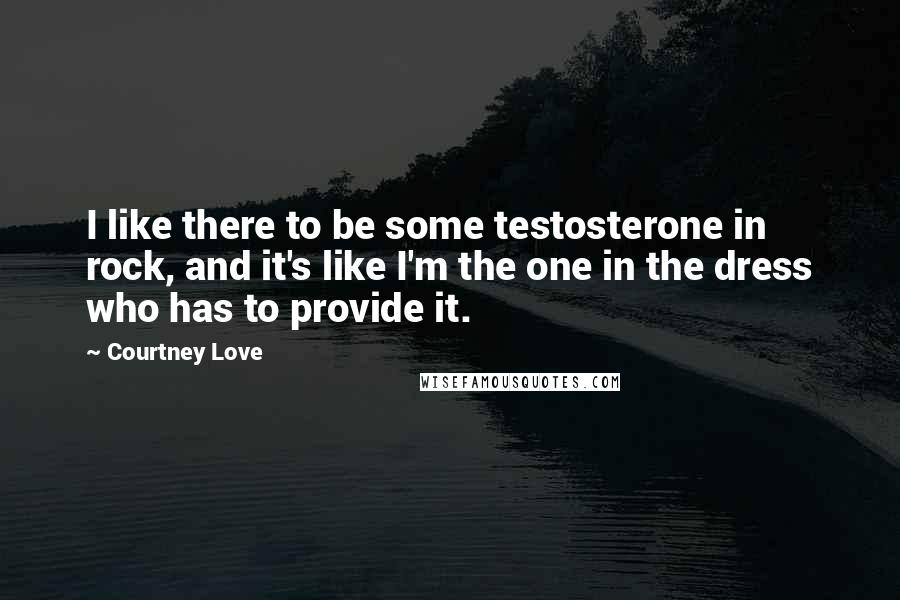 Courtney Love Quotes: I like there to be some testosterone in rock, and it's like I'm the one in the dress who has to provide it.