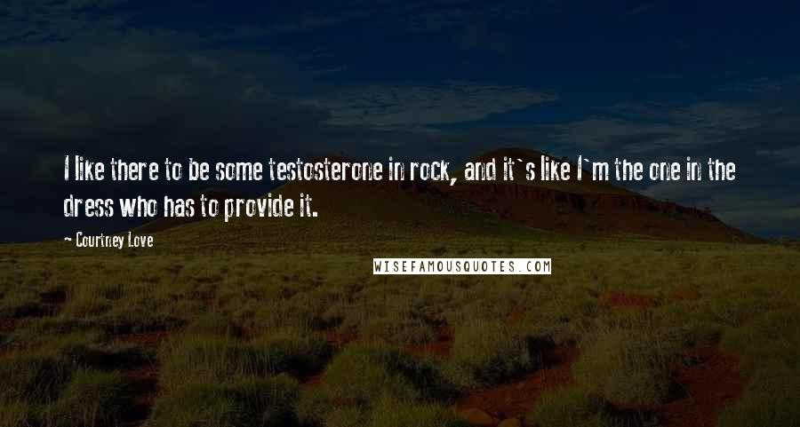 Courtney Love Quotes: I like there to be some testosterone in rock, and it's like I'm the one in the dress who has to provide it.