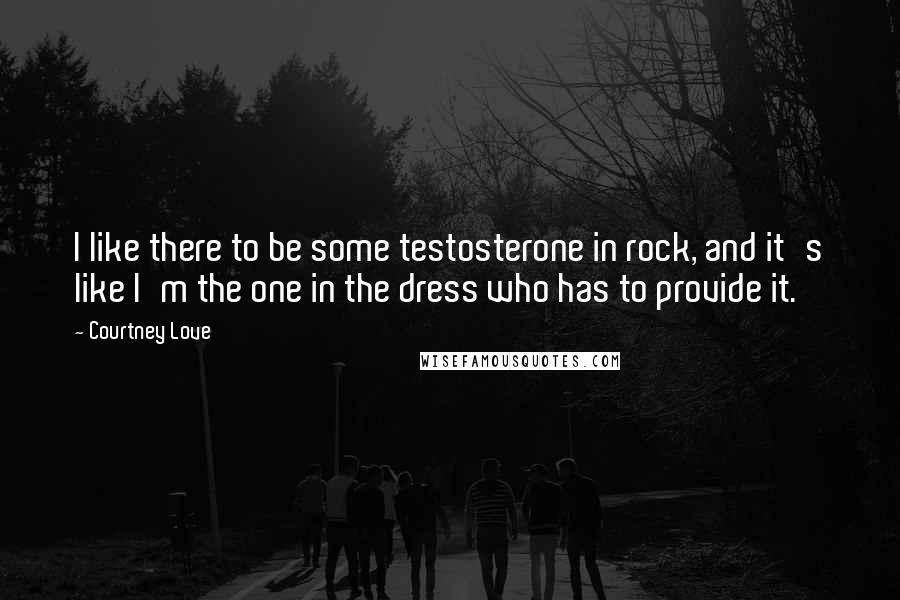 Courtney Love Quotes: I like there to be some testosterone in rock, and it's like I'm the one in the dress who has to provide it.