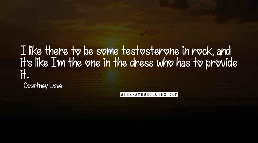 Courtney Love Quotes: I like there to be some testosterone in rock, and it's like I'm the one in the dress who has to provide it.