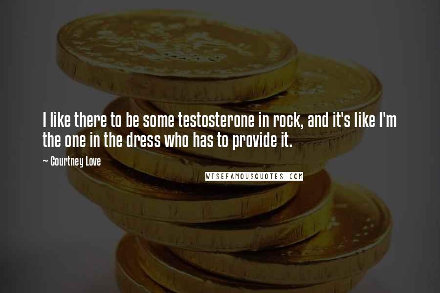 Courtney Love Quotes: I like there to be some testosterone in rock, and it's like I'm the one in the dress who has to provide it.