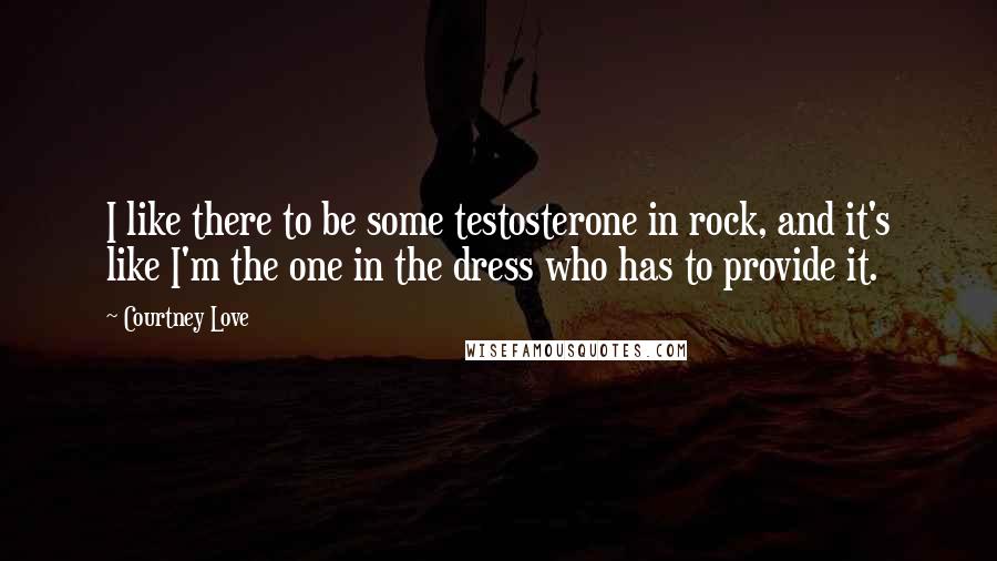 Courtney Love Quotes: I like there to be some testosterone in rock, and it's like I'm the one in the dress who has to provide it.