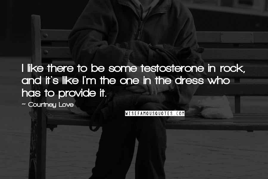 Courtney Love Quotes: I like there to be some testosterone in rock, and it's like I'm the one in the dress who has to provide it.