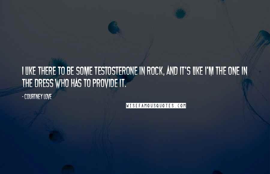 Courtney Love Quotes: I like there to be some testosterone in rock, and it's like I'm the one in the dress who has to provide it.