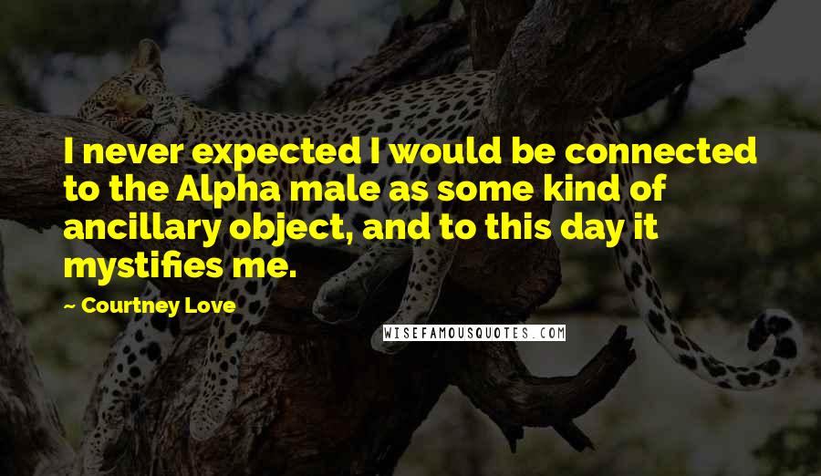 Courtney Love Quotes: I never expected I would be connected to the Alpha male as some kind of ancillary object, and to this day it mystifies me.