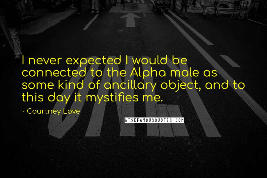 Courtney Love Quotes: I never expected I would be connected to the Alpha male as some kind of ancillary object, and to this day it mystifies me.