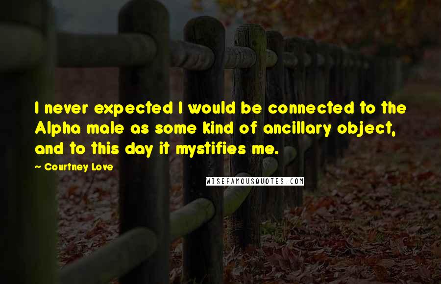 Courtney Love Quotes: I never expected I would be connected to the Alpha male as some kind of ancillary object, and to this day it mystifies me.
