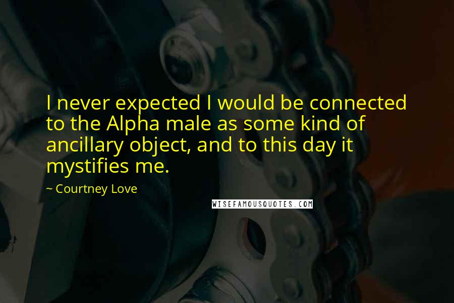 Courtney Love Quotes: I never expected I would be connected to the Alpha male as some kind of ancillary object, and to this day it mystifies me.