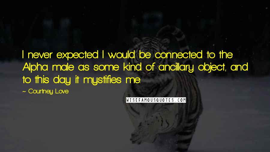 Courtney Love Quotes: I never expected I would be connected to the Alpha male as some kind of ancillary object, and to this day it mystifies me.