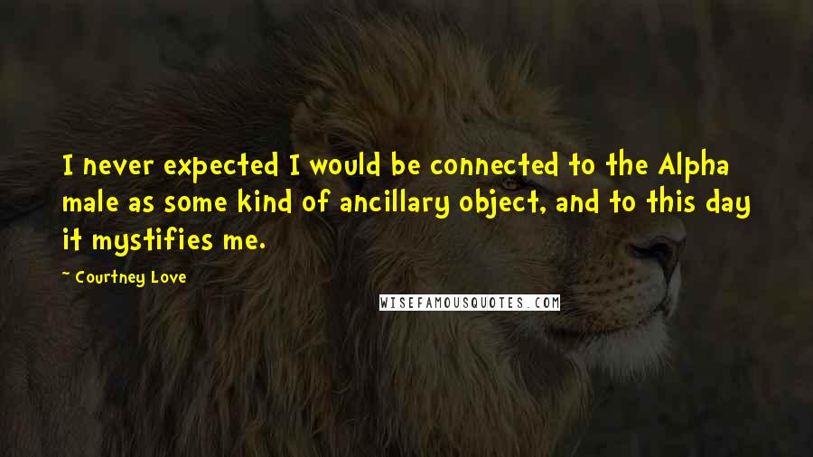 Courtney Love Quotes: I never expected I would be connected to the Alpha male as some kind of ancillary object, and to this day it mystifies me.