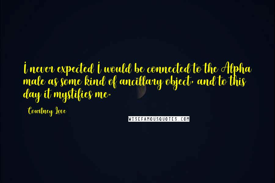 Courtney Love Quotes: I never expected I would be connected to the Alpha male as some kind of ancillary object, and to this day it mystifies me.