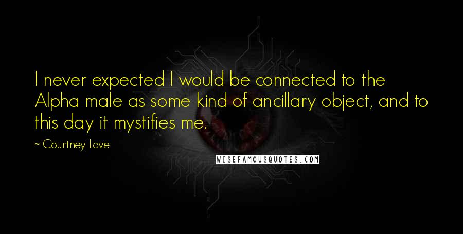 Courtney Love Quotes: I never expected I would be connected to the Alpha male as some kind of ancillary object, and to this day it mystifies me.