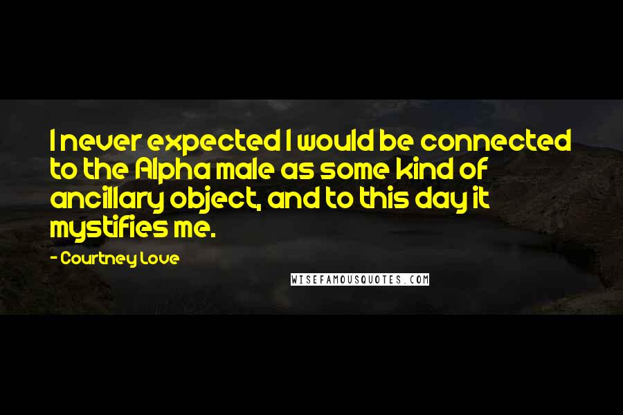 Courtney Love Quotes: I never expected I would be connected to the Alpha male as some kind of ancillary object, and to this day it mystifies me.