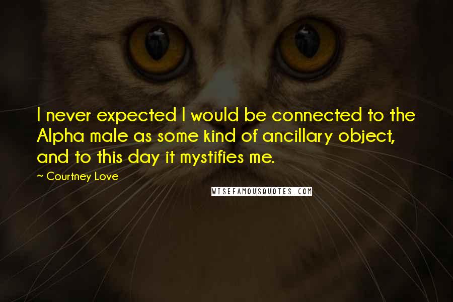 Courtney Love Quotes: I never expected I would be connected to the Alpha male as some kind of ancillary object, and to this day it mystifies me.