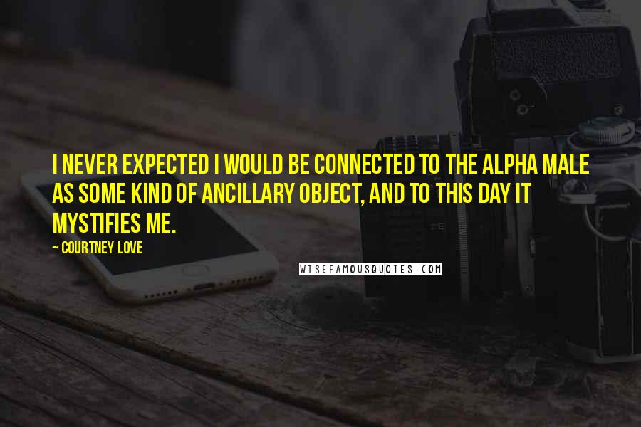 Courtney Love Quotes: I never expected I would be connected to the Alpha male as some kind of ancillary object, and to this day it mystifies me.