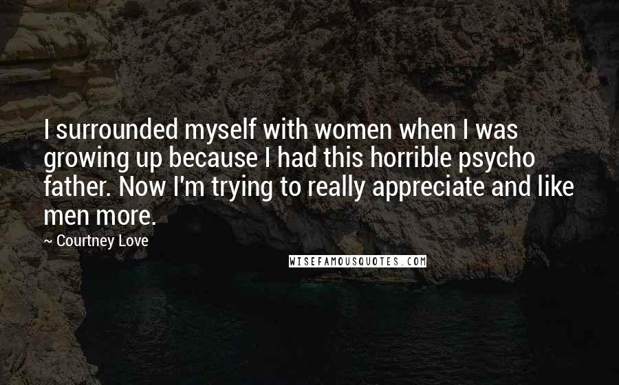 Courtney Love Quotes: I surrounded myself with women when I was growing up because I had this horrible psycho father. Now I'm trying to really appreciate and like men more.