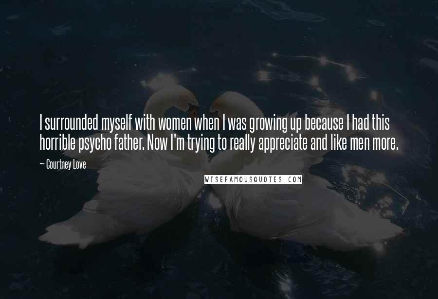 Courtney Love Quotes: I surrounded myself with women when I was growing up because I had this horrible psycho father. Now I'm trying to really appreciate and like men more.