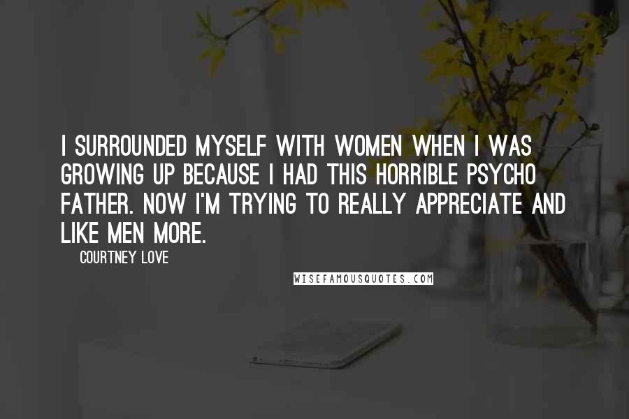 Courtney Love Quotes: I surrounded myself with women when I was growing up because I had this horrible psycho father. Now I'm trying to really appreciate and like men more.