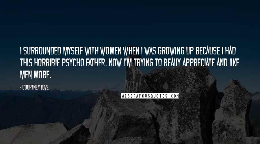 Courtney Love Quotes: I surrounded myself with women when I was growing up because I had this horrible psycho father. Now I'm trying to really appreciate and like men more.