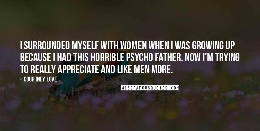 Courtney Love Quotes: I surrounded myself with women when I was growing up because I had this horrible psycho father. Now I'm trying to really appreciate and like men more.