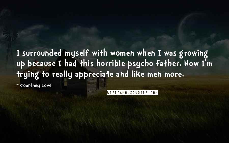 Courtney Love Quotes: I surrounded myself with women when I was growing up because I had this horrible psycho father. Now I'm trying to really appreciate and like men more.